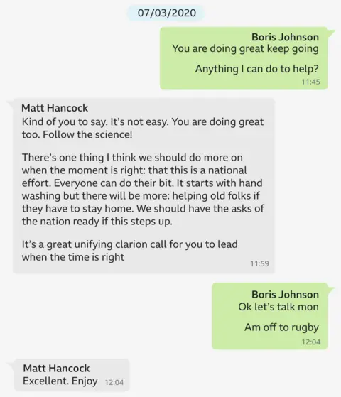 A copy of a WhatsApp exchange between Boris Johnson and Matt Hancock dated 7/3/20. It says: Boris Johnson: You are doing great, keep going. Anything I can do to help? Matt Hancock: Kind of you to say. It’s not easy. You are doing great too. Follow the science! There’s one thing I think we should do more on when the moment is right: that this is a national effort. Everyone can do their bit. It starts with hand washing but there will be more: helping old folks if they have to stay home. We should have the asks of the nation ready if this steps up. It's a great unifying clarion call for you to lead when the time is right
Boris Johnson: Ok let’s talk mon. Am off to the rugby!
Matt Hancock: Excellent. Enjoy
