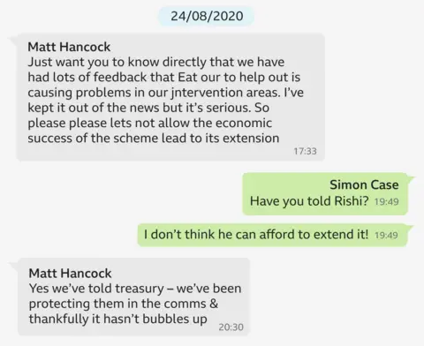 A WhatsApp exchange dated 28/08/2020 which says: Hancock: Just want you to know directly that we’ve had lots of feedback that Eat Out to Help Out is causing problems in our intervention areas. I’ve kept it out of the news but it’s serious. So please, please let’s not allow the economic success of the scheme lead to its extension.
Case: Have you told Rishi? Case: I don’t think he can afford to extend it!
Hancock: Yes we’ve told Treasury – we’ve been protecting them in the comms and thankfully it hasn’t bubbles up.