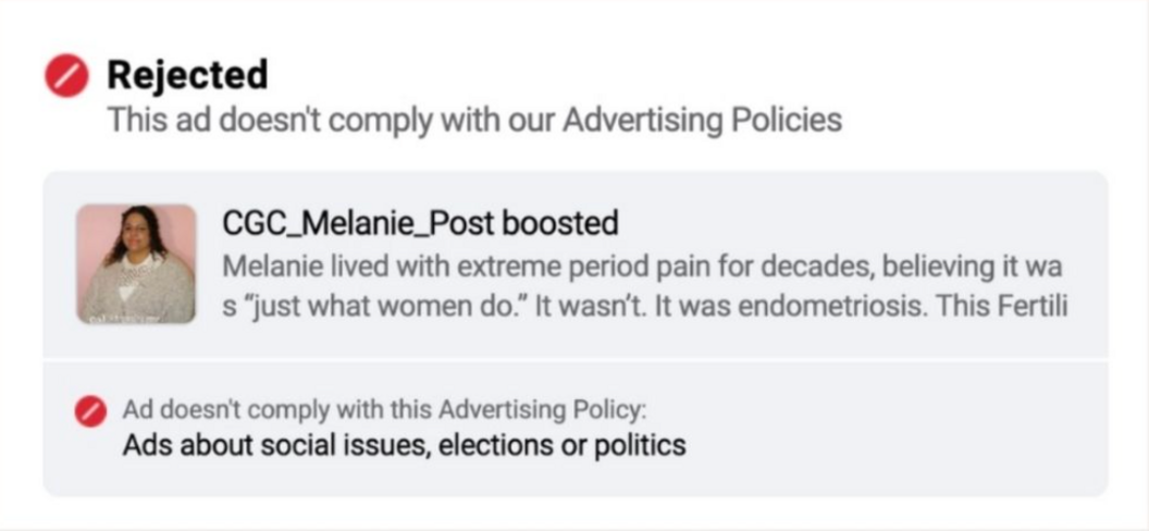 Screenshot with a thumbnail of a woman talking about endometriosis, with a preview of the text caption next to it reading "Melanie lived with extreme period pain for decades, believing it was 'just what women do'. It wasn't. It was endometriosis...". Above the thumbnail and preview caption are the words: "Rejected - this ad doesn't comply with our Advertising Policies". Below it, text reads: "Ad doesn't comply with this Advertising Policy: Ads about social issues, elections or politics"